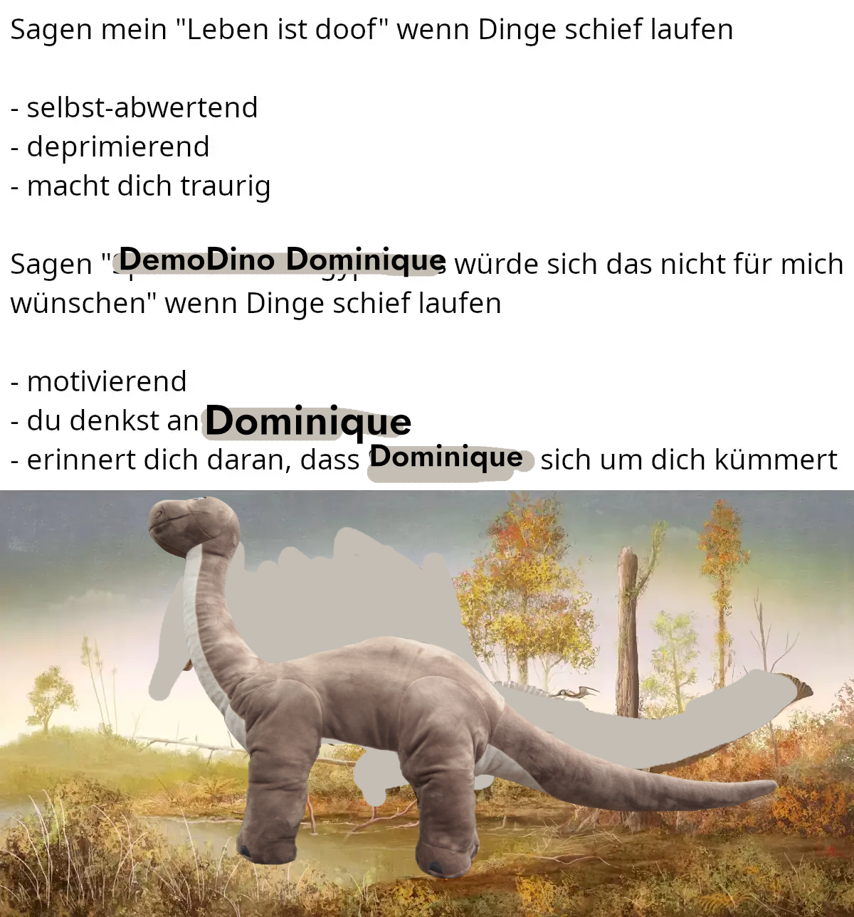 Sagen mein "Leben ist doof" wenn Dinge schief laufen - selbst-abwertend - deprimierend - macht dich traurig Sagen "DemoDino Dominique würde sich das nicht für mich wünschen" wenn Dinge schief laufen - motivierend - du denkst an Dominique - erinnert dich daran, dass Dominique: sich um dich kümmert